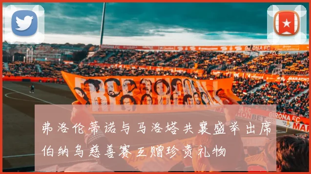 弗洛伦蒂诺与马洛塔共襄盛举出席伯纳乌慈善赛互赠珍贵礼物