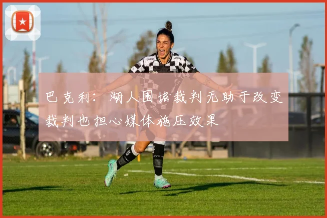 巴克利：湖人围堵裁判无助于改变裁判也担心媒体施压效果