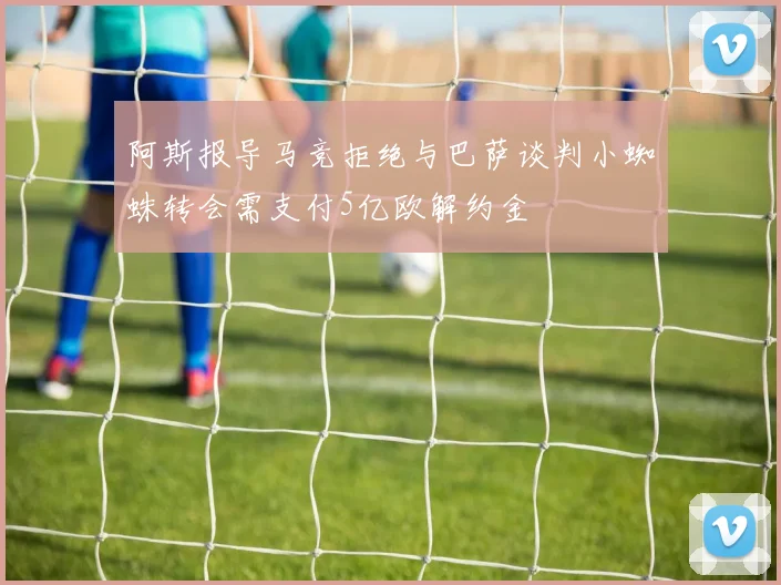 阿斯报导马竞拒绝与巴萨谈判小蜘蛛转会需支付5亿欧解约金