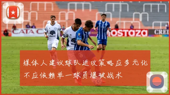 媒体人建议球队进攻策略应多元化不应依赖单一球员爆破战术
