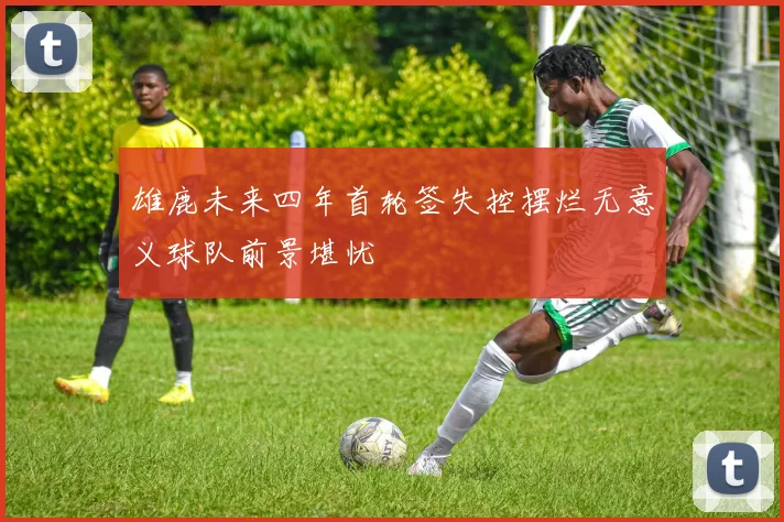 雄鹿未来四年首轮签失控摆烂无意义球队前景堪忧