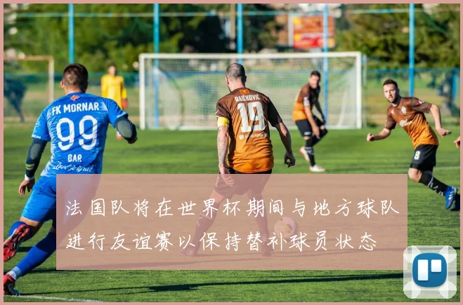 法国队将在世界杯期间与地方球队进行友谊赛以保持替补球员状态