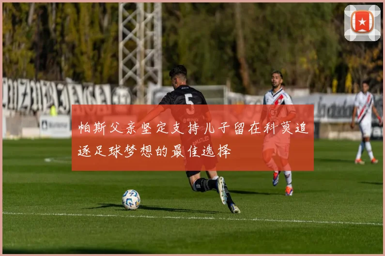 帕斯父亲坚定支持儿子留在科莫追逐足球梦想的最佳选择