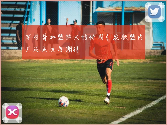 字母哥加盟热火的传闻引发联盟内广泛关注与期待