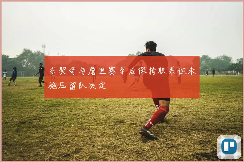 东契奇与詹里赛季后保持联系但未施压留队决定