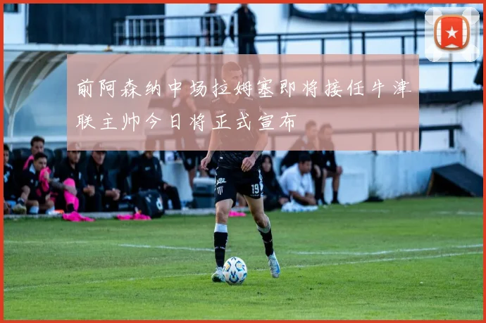前阿森纳中场拉姆塞即将接任牛津联主帅今日将正式宣布