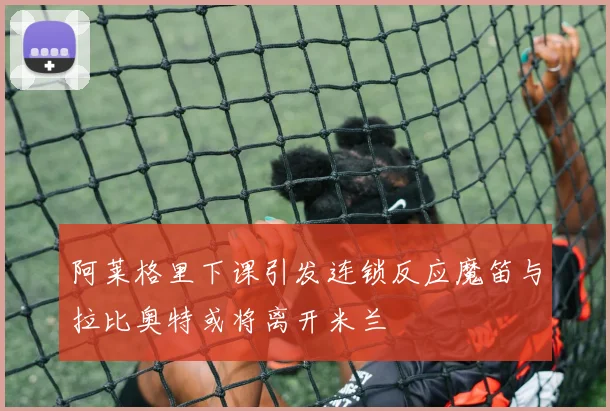 阿莱格里下课引发连锁反应魔笛与拉比奥特或将离开米兰