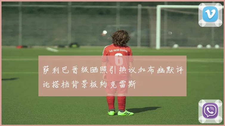 萨利巴晋级晒照引热议加布幽默评论搭档背景板约克雷斯