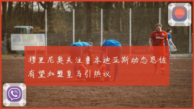 穆里尼奥关注鲁本迪亚斯动态恩佐有望加盟皇马引热议
