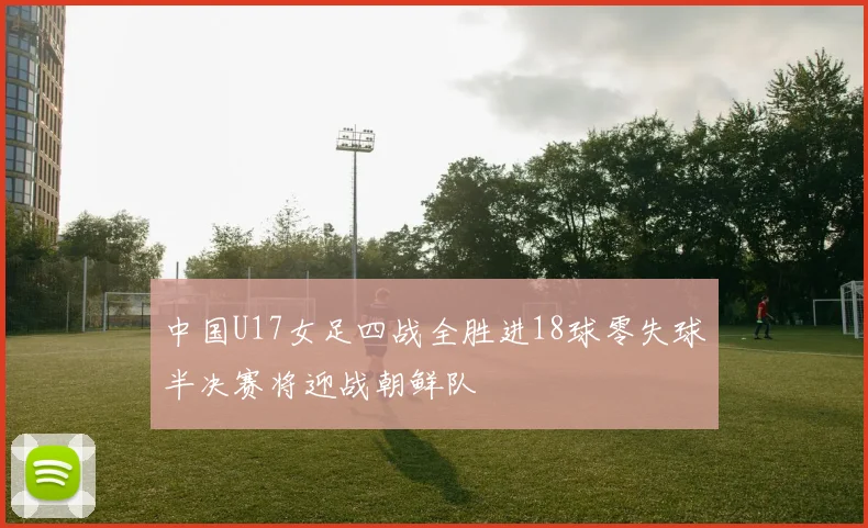 中国U17女足四战全胜进18球零失球半决赛将迎战朝鲜队