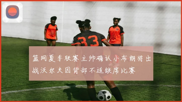 篮网夏季联赛主帅确认小布朗将出战沃尔夫因背部不适缺席比赛