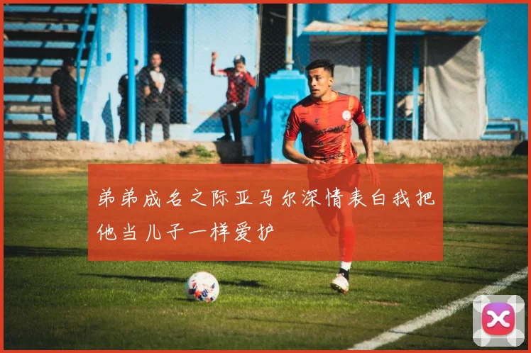 弟弟成名之际亚马尔深情表白我把他当儿子一样爱护