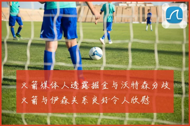 火箭媒体人透露掘金与沃特森分歧火箭与伊森关系良好令人欣慰