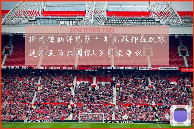 斯内德批评巴萨十年无冠却狂欢球迷用亚马尔调侃C罗引发争议