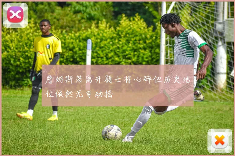 詹姆斯若离开骑士将心碎但历史地位依然无可动摇