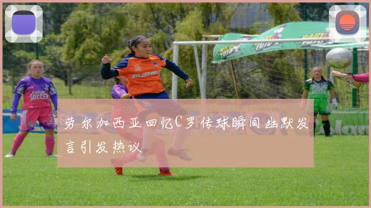 劳尔加西亚回忆C罗传球瞬间幽默发言引发热议