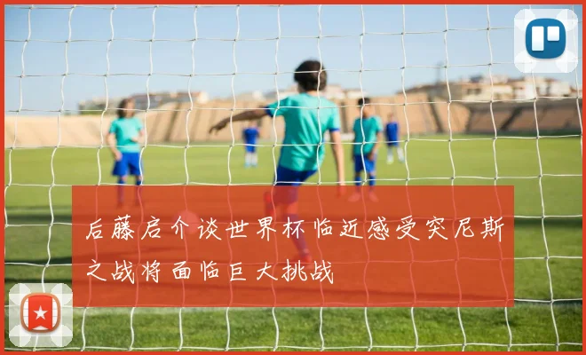 后藤启介谈世界杯临近感受突尼斯之战将面临巨大挑战