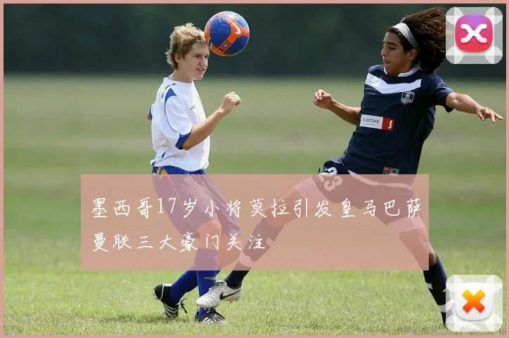 墨西哥17岁小将莫拉引发皇马巴萨曼联三大豪门关注