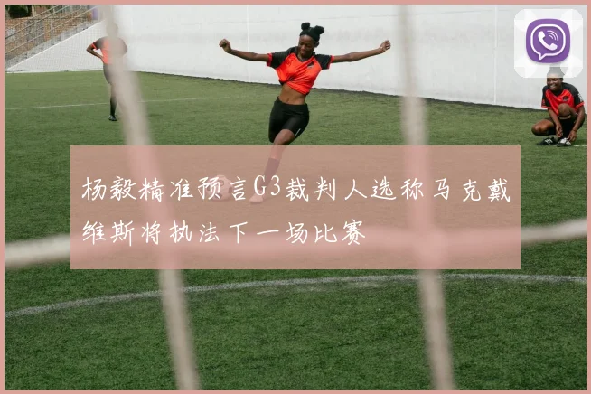 杨毅精准预言G3裁判人选称马克戴维斯将执法下一场比赛