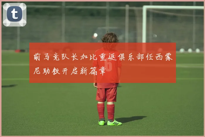 前马竞队长加比重返俱乐部任西蒙尼助教开启新篇章