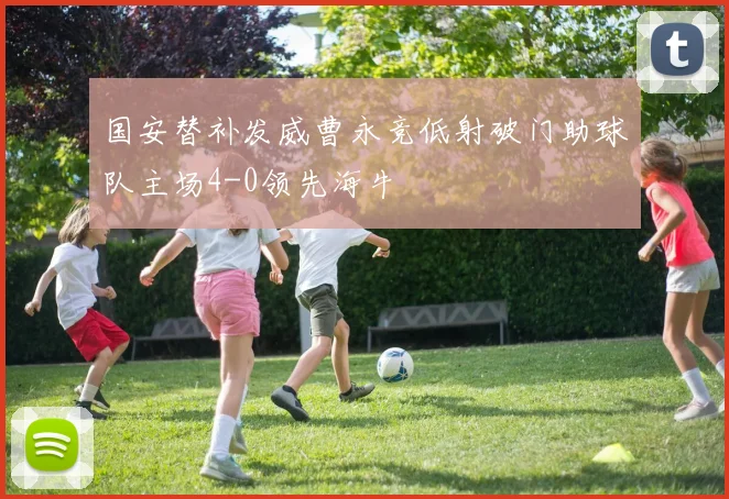 国安替补发威曹永竞低射破门助球队主场4-0领先海牛
