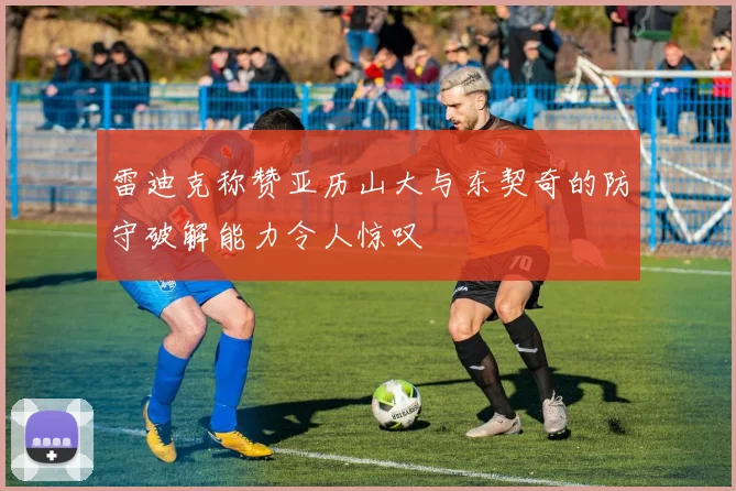 雷迪克称赞亚历山大与东契奇的防守破解能力令人惊叹