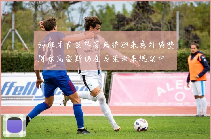 西班牙首发阵容或将迎来意外调整阿尔瓦雷斯仍在马竞未来规划中