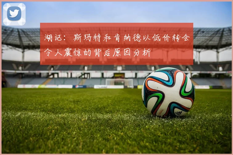湖记：斯玛特和肯纳德以低价转会令人震惊的背后原因分析