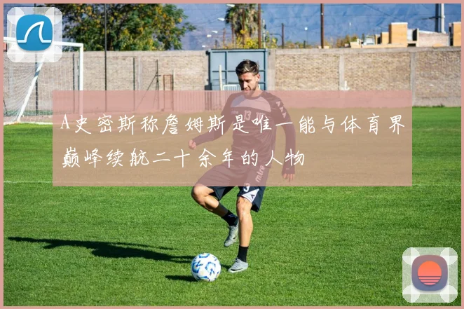 A史密斯称詹姆斯是唯一能与体育界巅峰续航二十余年的人物