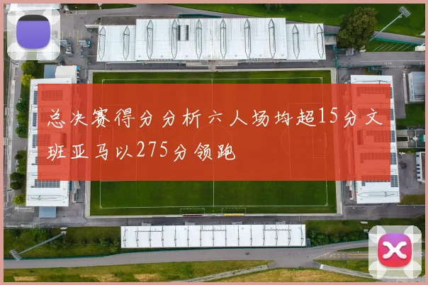 总决赛得分分析六人场均超15分文班亚马以275分领跑