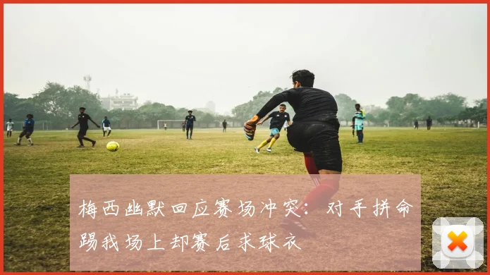 梅西幽默回应赛场冲突：对手拼命踢我场上却赛后求球衣